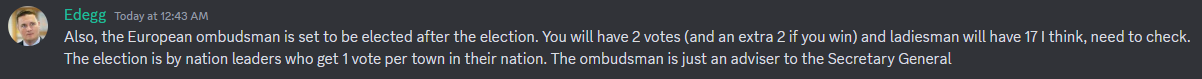 Edegg: Also, the European ombudsman is
set to be elected after the election. You will have 2 votes (and an
extra 2 if you win) and ladiesman will have 17 I think, need to
check. The election is by nation leaders who get 1 vote per town in
their nation. The ombudsman is just an adviser to the Secretary
General